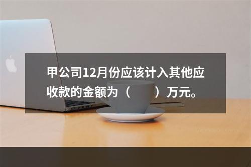 甲公司12月份应该计入其他应收款的金额为（　　）万元。