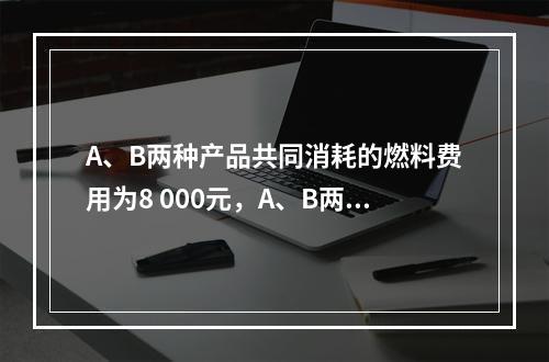 A、B两种产品共同消耗的燃料费用为8 000元，A、B两种产