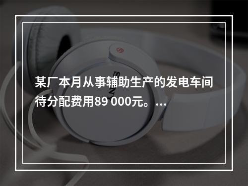 某厂本月从事辅助生产的发电车间待分配费用89 000元。本月