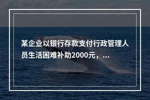 某企业以银行存款支付行政管理人员生活困难补助2000元，下列