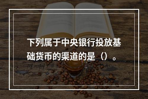 下列属于中央银行投放基础货币的渠道的是（）。