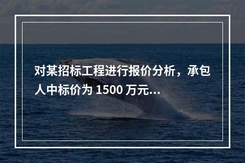 对某招标工程进行报价分析，承包人中标价为 1500 万元，招