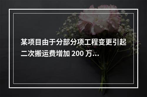 某项目由于分部分项工程变更引起二次搬运费增加 200 万，环