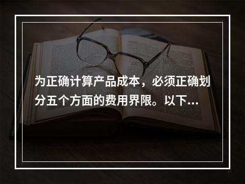 为正确计算产品成本，必须正确划分五个方面的费用界限。以下各项