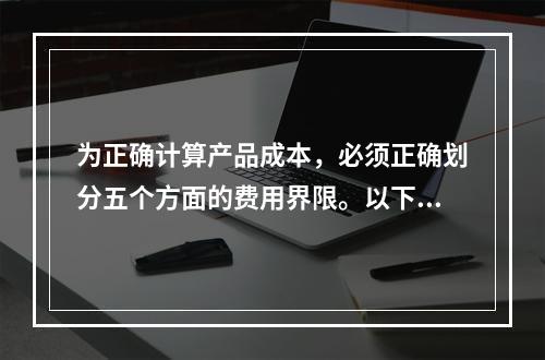 为正确计算产品成本，必须正确划分五个方面的费用界限。以下各项