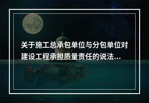 关于施工总承包单位与分包单位对建设工程承担质量责任的说法，正