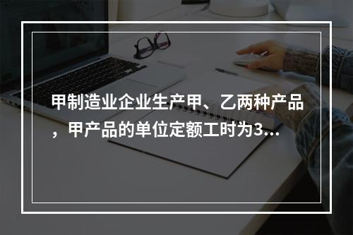 甲制造业企业生产甲、乙两种产品，甲产品的单位定额工时为30小