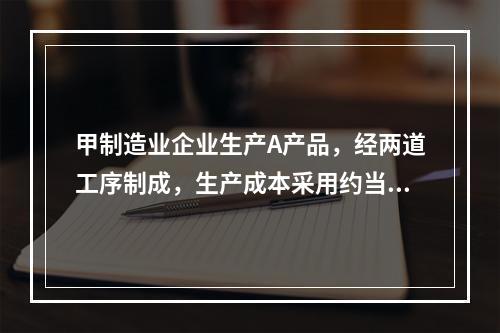 甲制造业企业生产A产品，经两道工序制成，生产成本采用约当产量