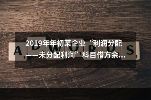 2019年年初某企业“利润分配——未分配利润”科目借方余额2