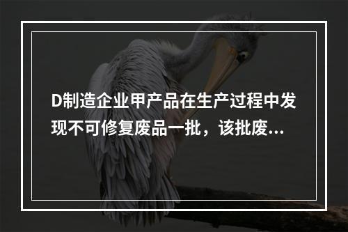 D制造企业甲产品在生产过程中发现不可修复废品一批，该批废品的