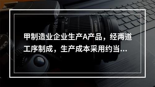 甲制造业企业生产A产品，经两道工序制成，生产成本采用约当产量