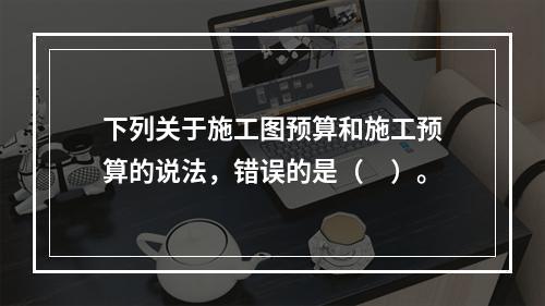 下列关于施工图预算和施工预算的说法，错误的是（　）。