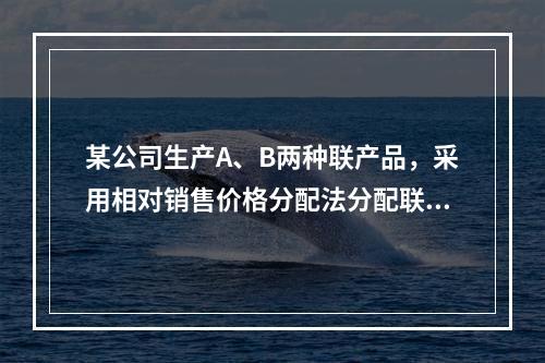 某公司生产A、B两种联产品，采用相对销售价格分配法分配联合成