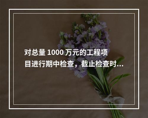 对总量 1000 万元的工程项目进行期中检查，截止检查时已完