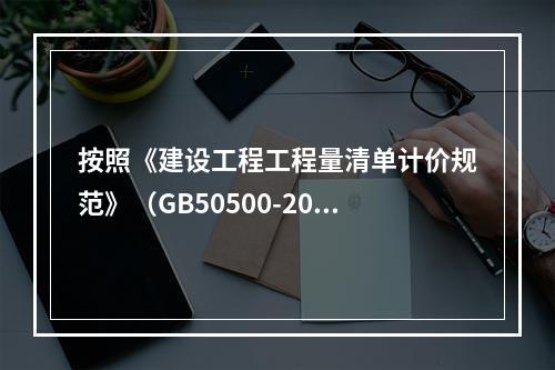 按照《建设工程工程量清单计价规范》（GB50500-2013