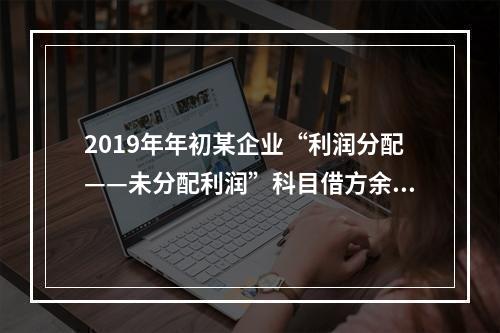 2019年年初某企业“利润分配——未分配利润”科目借方余额2