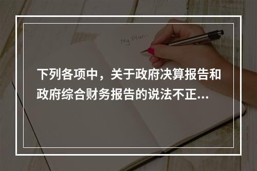 下列各项中，关于政府决算报告和政府综合财务报告的说法不正确的