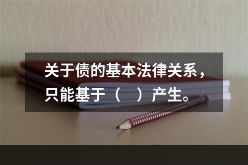 关于债的基本法律关系，只能基于（　）产生。