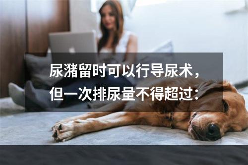 尿潴留时可以行导尿术，但一次排尿量不得超过：