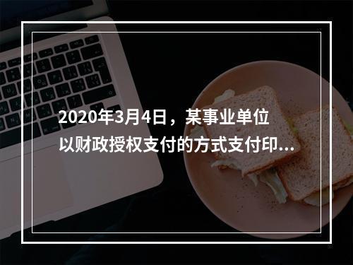 2020年3月4日，某事业单位以财政授权支付的方式支付印刷费