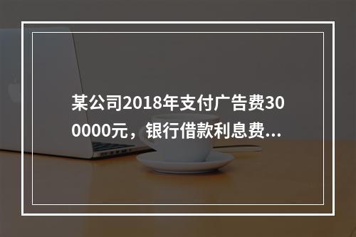 某公司2018年支付广告费300000元，银行借款利息费用2