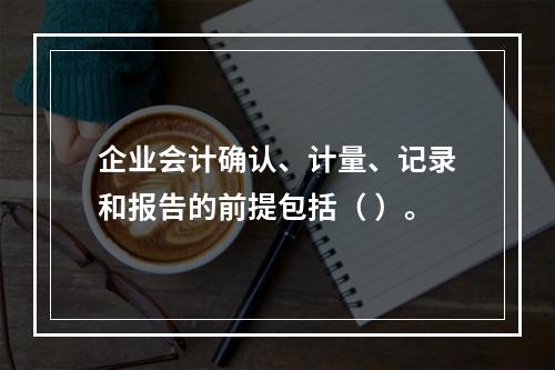 企业会计确认、计量、记录和报告的前提包括（ ）。