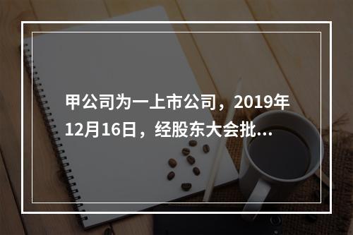 甲公司为一上市公司，2019年12月16日，经股东大会批准，