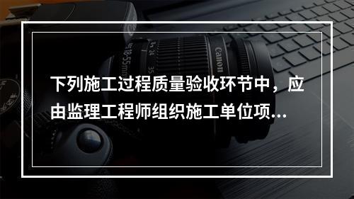 下列施工过程质量验收环节中，应由监理工程师组织施工单位项目专