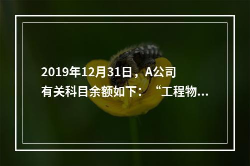 2019年12月31日，A公司有关科目余额如下：“工程物资”