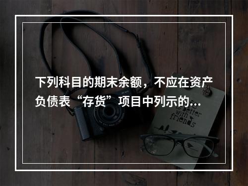 下列科目的期末余额，不应在资产负债表“存货”项目中列示的是（