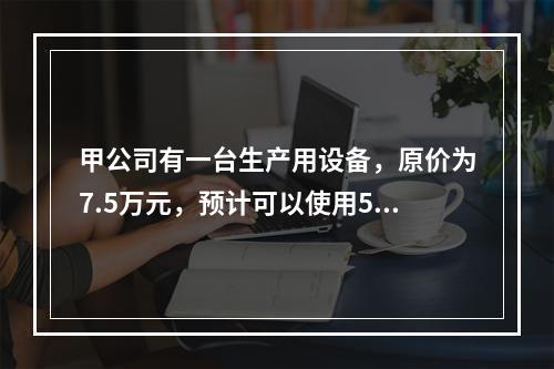 甲公司有一台生产用设备，原价为7.5万元，预计可以使用5年，