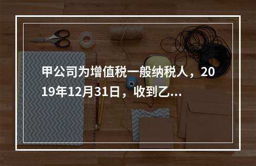 甲公司为增值税一般纳税人，2019年12月31日，收到乙公司