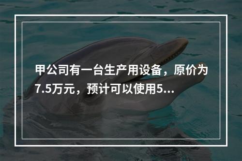 甲公司有一台生产用设备，原价为7.5万元，预计可以使用5年，