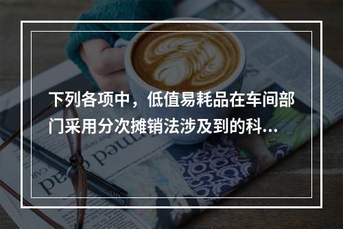 下列各项中，低值易耗品在车间部门采用分次摊销法涉及到的科目有