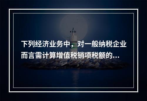 下列经济业务中，对一般纳税企业而言需计算增值税销项税额的有（