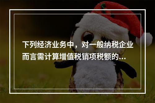 下列经济业务中，对一般纳税企业而言需计算增值税销项税额的有（