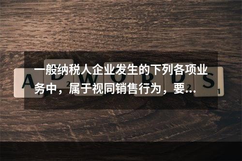 一般纳税人企业发生的下列各项业务中，属于视同销售行为，要计算