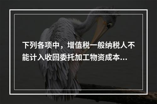 下列各项中，增值税一般纳税人不能计入收回委托加工物资成本的有