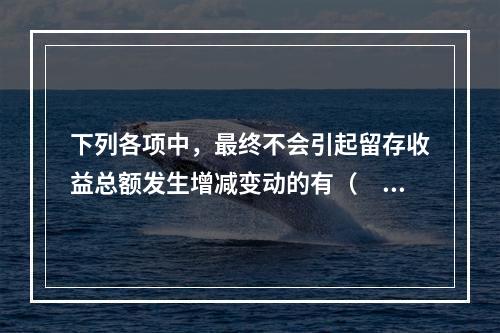 下列各项中，最终不会引起留存收益总额发生增减变动的有（　）。