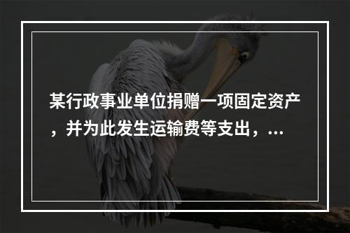 某行政事业单位捐赠一项固定资产，并为此发生运输费等支出，则在