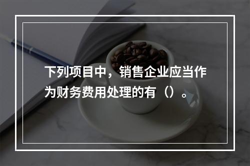 下列项目中，销售企业应当作为财务费用处理的有（）。