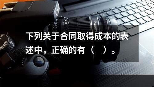 下列关于合同取得成本的表述中，正确的有（　）。