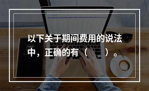 以下关于期间费用的说法中，正确的有（　　）。