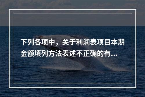 下列各项中，关于利润表项目本期金额填列方法表述不正确的有（　