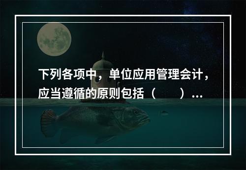 下列各项中，单位应用管理会计，应当遵循的原则包括（　　）。