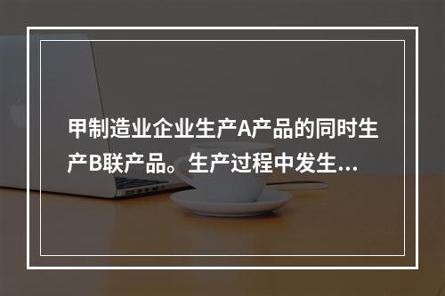 甲制造业企业生产A产品的同时生产B联产品。生产过程中发生联合