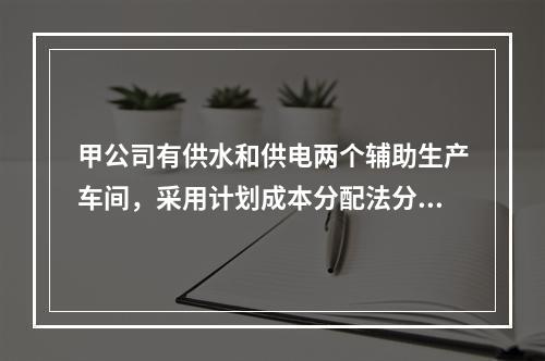 甲公司有供水和供电两个辅助生产车间，采用计划成本分配法分配辅