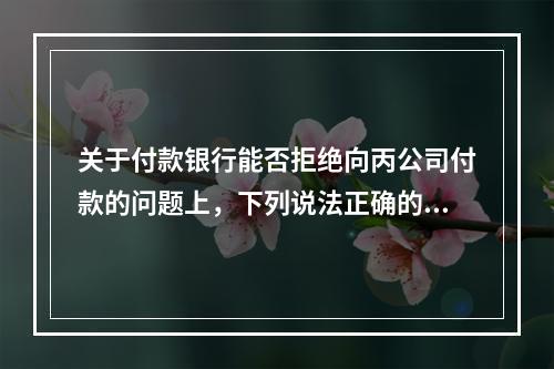 关于付款银行能否拒绝向丙公司付款的问题上，下列说法正确的是（