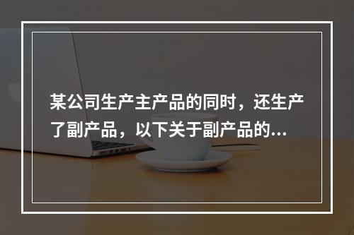 某公司生产主产品的同时，还生产了副产品，以下关于副产品的说法