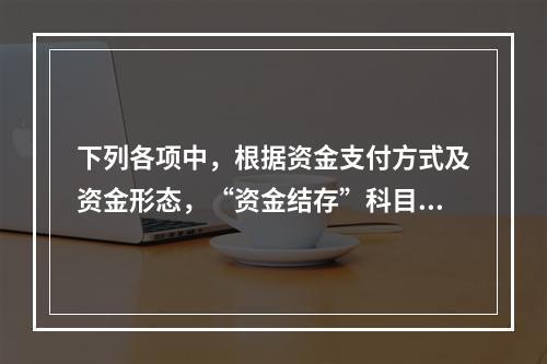 下列各项中，根据资金支付方式及资金形态，“资金结存”科目应设